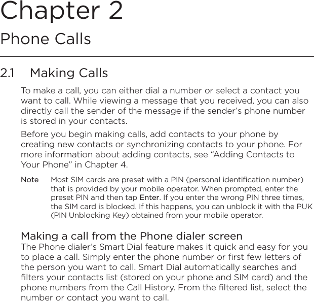 Chapter 2   Phone Calls2.1  Making CallsTo make a call, you can either dial a number or select a contact you want to call. While viewing a message that you received, you can also directly call the sender of the message if the sender’s phone number is stored in your contacts.Before you begin making calls, add contacts to your phone by creating new contacts or synchronizing contacts to your phone. For more information about adding contacts, see “Adding Contacts to Your Phone” in Chapter 4.Note  Most SIM cards are preset with a PIN (personal identification number) that is provided by your mobile operator. When prompted, enter the preset PIN and then tap Enter. If you enter the wrong PIN three times, the SIM card is blocked. If this happens, you can unblock it with the PUK (PIN Unblocking Key) obtained from your mobile operator.Making a call from the Phone dialer screenThe Phone dialer’s Smart Dial feature makes it quick and easy for you to place a call. Simply enter the phone number or first few letters of the person you want to call. Smart Dial automatically searches and filters your contacts list (stored on your phone and SIM card) and the phone numbers from the Call History. From the filtered list, select the number or contact you want to call.