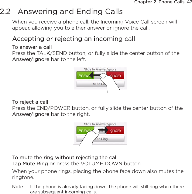 Chapter 2  Phone Calls  472.2  Answering and Ending CallsWhen you receive a phone call, the Incoming Voice Call screen will appear, allowing you to either answer or ignore the call.Accepting or rejecting an incoming callTo answer a callPress the TALK/SEND button, or fully slide the center button of the Answer/Ignore bar to the left.To reject a callPress the END/POWER button, or fully slide the center button of the Answer/Ignore bar to the right.To mute the ring without rejecting the callTap Mute Ring or press the VOLUME DOWN button.When your phone rings, placing the phone face down also mutes the ringtone.Note  If the phone is already facing down, the phone will still ring when there are subsequent incoming calls.