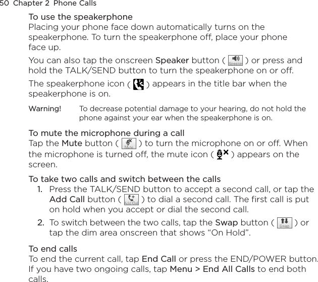 50  Chapter 2  Phone CallsTo use the speakerphonePlacing your phone face down automatically turns on the speakerphone. To turn the speakerphone off, place your phone face up.You can also tap the onscreen Speaker button (   ) or press and hold the TALK/SEND button to turn the speakerphone on or off.The speakerphone icon (   ) appears in the title bar when the speakerphone is on.Warning!  To decrease potential damage to your hearing, do not hold the phone against your ear when the speakerphone is on.To mute the microphone during a callTap the Mute button (   ) to turn the microphone on or off. When the microphone is turned off, the mute icon (  ) appears on the screen.To take two calls and switch between the calls1.  Press the TALK/SEND button to accept a second call, or tap the Add Call button (   ) to dial a second call. The first call is put on hold when you accept or dial the second call.2.  To switch between the two calls, tap the Swap button (   ) or tap the dim area onscreen that shows “On Hold”.To end callsTo end the current call, tap End Call or press the END/POWER button. If you have two ongoing calls, tap Menu &gt; End All Calls to end both calls.