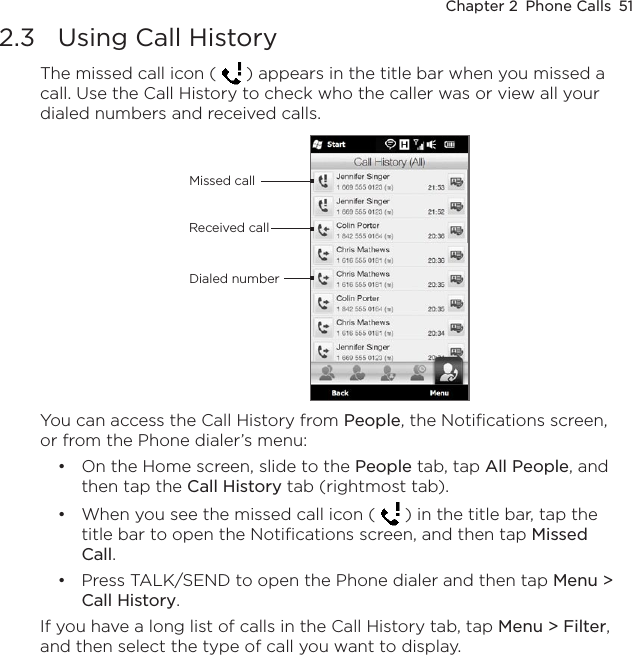 Chapter 2  Phone Calls  512.3  Using Call HistoryThe missed call icon (   ) appears in the title bar when you missed a call. Use the Call History to check who the caller was or view all your dialed numbers and received calls.Received callDialed numberMissed callYou can access the Call History from People, the Notifications screen, or from the Phone dialer’s menu:On the Home screen, slide to the People tab, tap All People, and then tap the Call History tab (rightmost tab).When you see the missed call icon (   ) in the title bar, tap the title bar to open the Notifications screen, and then tap Missed Call.Press TALK/SEND to open the Phone dialer and then tap Menu &gt; Call History.If you have a long list of calls in the Call History tab, tap Menu &gt; Filter, and then select the type of call you want to display.•••