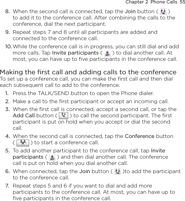 Chapter 2  Phone Calls  558.  When the second call is connected, tap the Join button (   ) to add it to the conference call. After combining the calls to the conference, dial the next participant.9.  Repeat steps 7 and 8 until all participants are added and connected to the conference call.10. While the conference call is in progress, you can still dial and add more calls. Tap Invite participants (   ) to dial another call. At most, you can have up to five participants in the conference call.Making the first call and adding calls to the conferenceTo set up a conference call, you can make the first call and then dial each subsequent call to add to the conference.1.  Press the TALK/SEND button to open the Phone dialer.2.  Make a call to the first participant or accept an incoming call.3.  When the first call is connected, accept a second call, or tap the Add Call button (   ) to call the second participant. The first participant is put on hold when you accept or dial the second call.4.  When the second call is connected, tap the Conference button (   ) to start a conference call.5.  To add another participant to the conference call, tap Invite participants (   ) and then dial another call. The conference call is put on hold when you dial another call.6.  When connected, tap the Join button (   )to add the participant to the conference call.7.  Repeat steps 5 and 6 if you want to dial and add more participants to the conference call. At most, you can have up to five participants in the conference call.