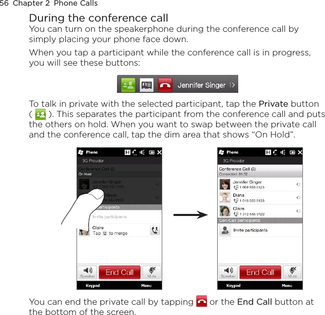 56  Chapter 2  Phone CallsDuring the conference callYou can turn on the speakerphone during the conference call by simply placing your phone face down.When you tap a participant while the conference call is in progress, you will see these buttons: To talk in private with the selected participant, tap the Private button (   ). This separates the participant from the conference call and puts the others on hold. When you want to swap between the private call and the conference call, tap the dim area that shows “On Hold”. You can end the private call by tapping   or the End Call button at the bottom of the screen.