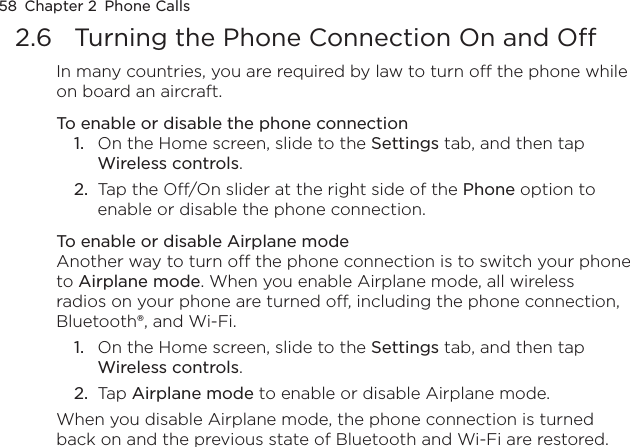 58  Chapter 2  Phone Calls2.6  Turning the Phone Connection On and OffIn many countries, you are required by law to turn off the phone while on board an aircraft.To enable or disable the phone connection1.  On the Home screen, slide to the Settings tab, and then tap Wireless controls.2.  Tap the Off/On slider at the right side of the Phone option to enable or disable the phone connection.To enable or disable Airplane modeAnother way to turn off the phone connection is to switch your phone to Airplane mode. When you enable Airplane mode, all wireless radios on your phone are turned off, including the phone connection, Bluetooth®, and Wi-Fi.1.  On the Home screen, slide to the Settings tab, and then tap Wireless controls.2.  Tap Airplane mode to enable or disable Airplane mode.When you disable Airplane mode, the phone connection is turned back on and the previous state of Bluetooth and Wi-Fi are restored.
