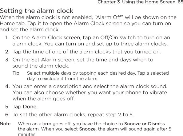 Chapter 3  Using the Home Screen  65Setting the alarm clockWhen the alarm clock is not enabled, “Alarm Off” will be shown on the Home tab. Tap it to open the Alarm Clock screen so you can turn on and set the alarm clock.1.  On the Alarm Clock screen, tap an Off/On switch to turn on an alarm clock. You can turn on and set up to three alarm clocks.2.  Tap the time of one of the alarm clocks that you turned on.3.  On the Set Alarm screen, set the time and days when to sound the alarm clock.Tip  Select multiple days by tapping each desired day. Tap a selected day to exclude it from the alarm.4.  You can enter a description and select the alarm clock sound. You can also choose whether you want your phone to vibrate when the alarm goes off.5.  Tap Done.6.  To set the other alarm clocks, repeat step 2 to 5.Note  When an alarm goes off, you have the choice to Snooze or Dismiss the alarm. When you select Snooze, the alarm will sound again after 5 minutes.