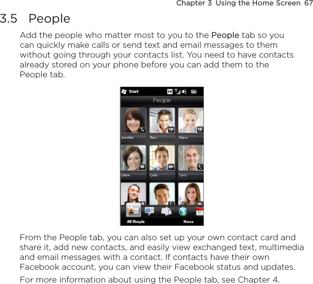 Chapter 3  Using the Home Screen  673.5  PeopleAdd the people who matter most to you to the People tab so you can quickly make calls or send text and email messages to them without going through your contacts list. You need to have contacts already stored on your phone before you can add them to the People tab.From the People tab, you can also set up your own contact card and share it, add new contacts, and easily view exchanged text, multimedia and email messages with a contact. If contacts have their own Facebook account, you can view their Facebook status and updates.For more information about using the People tab, see Chapter 4.