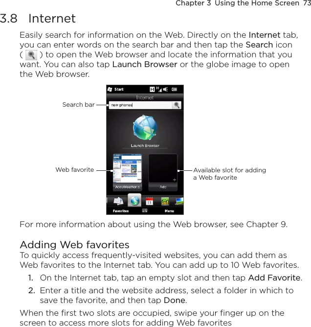 Chapter 3  Using the Home Screen  733.8  InternetEasily search for information on the Web. Directly on the Internet tab, you can enter words on the search bar and then tap the Search icon (   ) to open the Web browser and locate the information that you want. You can also tap Launch Browser or the globe image to open the Web browser.Search barWeb favorite Available slot for adding a Web favoriteFor more information about using the Web browser, see Chapter 9.Adding Web favorites To quickly access frequently-visited websites, you can add them as Web favorites to the Internet tab. You can add up to 10 Web favorites.1.  On the Internet tab, tap an empty slot and then tap Add Favorite.2.  Enter a title and the website address, select a folder in which to save the favorite, and then tap Done.When the first two slots are occupied, swipe your finger up on the screen to access more slots for adding Web favorites 