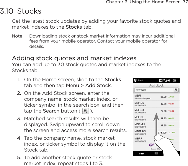Chapter 3  Using the Home Screen  773.10  StocksGet the latest stock updates by adding your favorite stock quotes and market indexes to the Stocks tab. Note  Downloading stock or stock market information may incur additional fees from your mobile operator. Contact your mobile operator for details.Adding stock quotes and market indexesYou can add up to 30 stock quotes and market indexes to the Stocks tab.1.  On the Home screen, slide to the Stocks tab and then tap Menu &gt; Add Stock.2.  On the Add Stock screen, enter the company name, stock market index, or ticker symbol in the search box, and then tap the Search button (   ).3.  Matched search results will then be displayed. Swipe upward to scroll down the screen and access more search results.4.  Tap the company name, stock market index, or ticker symbol to display it on the Stock tab.5.  To add another stock quote or stock market index, repeat steps 1 to 3.     