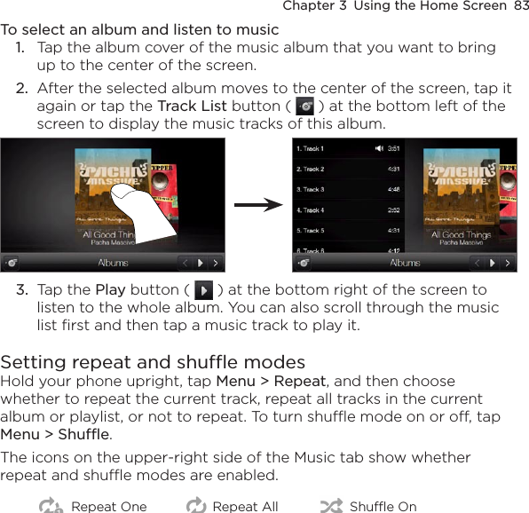Chapter 3  Using the Home Screen  83To select an album and listen to music1.  Tap the album cover of the music album that you want to bring up to the center of the screen.2.  After the selected album moves to the center of the screen, tap it again or tap the Track List button (   ) at the bottom left of the screen to display the music tracks of this album.3.  Tap the Play button (   ) at the bottom right of the screen to listen to the whole album. You can also scroll through the music list first and then tap a music track to play it.Setting repeat and shuffle modesHold your phone upright, tap Menu &gt; Repeat, and then choose whether to repeat the current track, repeat all tracks in the current album or playlist, or not to repeat. To turn shuffle mode on or off, tap Menu &gt; Shuffle.The icons on the upper-right side of the Music tab show whether repeat and shuffle modes are enabled.Repeat One Repeat All Shuffle On