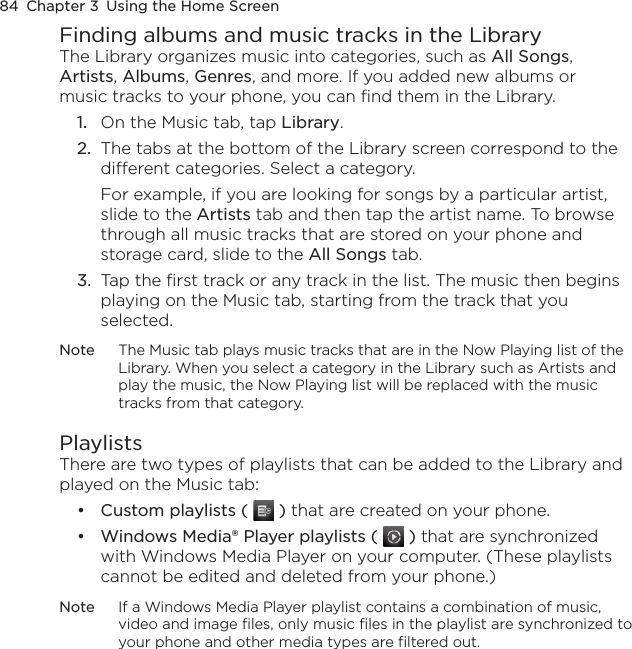 84  Chapter 3  Using the Home ScreenFinding albums and music tracks in the LibraryThe Library organizes music into categories, such as All Songs, Artists, Albums, Genres, and more. If you added new albums or music tracks to your phone, you can find them in the Library.1.  On the Music tab, tap Library.2.  The tabs at the bottom of the Library screen correspond to the different categories. Select a category.For example, if you are looking for songs by a particular artist, slide to the Artists tab and then tap the artist name. To browse through all music tracks that are stored on your phone and storage card, slide to the All Songs tab.3.  Tap the first track or any track in the list. The music then begins playing on the Music tab, starting from the track that you selected.Note  The Music tab plays music tracks that are in the Now Playing list of the Library. When you select a category in the Library such as Artists and play the music, the Now Playing list will be replaced with the music tracks from that category.PlaylistsThere are two types of playlists that can be added to the Library and played on the Music tab:Custom playlists (   ) that are created on your phone.Windows Media® Player playlists (   ) that are synchronized with Windows Media Player on your computer. (These playlists cannot be edited and deleted from your phone.)Note  If a Windows Media Player playlist contains a combination of music, video and image files, only music files in the playlist are synchronized to your phone and other media types are filtered out.••