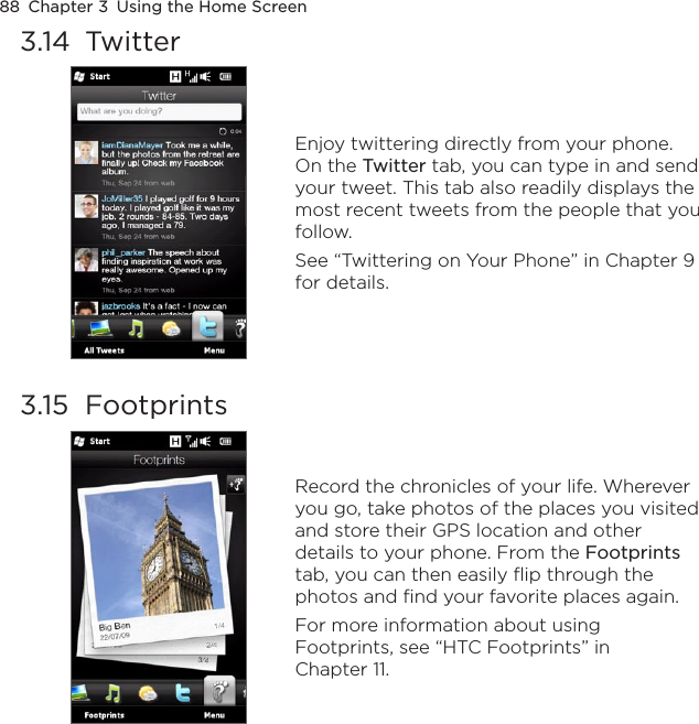 88  Chapter 3  Using the Home Screen3.14  Twitter Enjoy twittering directly from your phone. On the Twitter tab, you can type in and send your tweet. This tab also readily displays the most recent tweets from the people that you follow.See “Twittering on Your Phone” in Chapter 9 for details.3.15  Footprints Record the chronicles of your life. Wherever you go, take photos of the places you visited and store their GPS location and other details to your phone. From the Footprints tab, you can then easily flip through the photos and find your favorite places again.For more information about using Footprints, see “HTC Footprints” in Chapter 11.