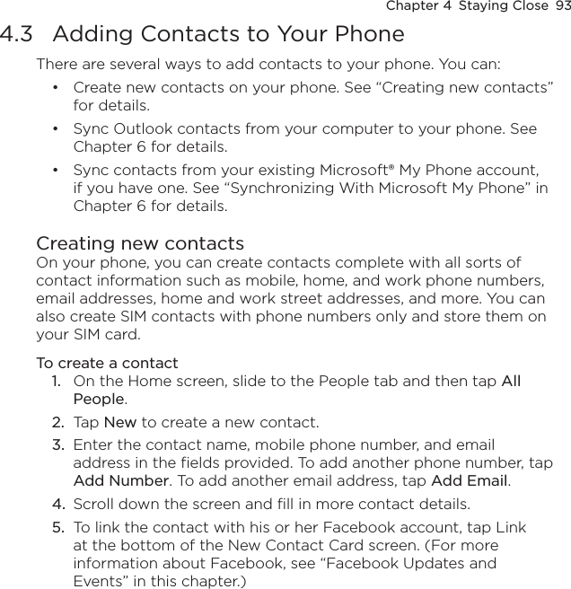 Chapter 4  Staying Close  934.3  Adding Contacts to Your PhoneThere are several ways to add contacts to your phone. You can:Create new contacts on your phone. See “Creating new contacts” for details.Sync Outlook contacts from your computer to your phone. See Chapter 6 for details.Sync contacts from your existing Microsoft® My Phone account, if you have one. See “Synchronizing With Microsoft My Phone” in Chapter 6 for details.Creating new contactsOn your phone, you can create contacts complete with all sorts of contact information such as mobile, home, and work phone numbers, email addresses, home and work street addresses, and more. You can also create SIM contacts with phone numbers only and store them on your SIM card.To create a contact1.  On the Home screen, slide to the People tab and then tap All People.2.  Tap New to create a new contact.3.  Enter the contact name, mobile phone number, and email address in the fields provided. To add another phone number, tap Add Number. To add another email address, tap Add Email.4.  Scroll down the screen and fill in more contact details.5.  To link the contact with his or her Facebook account, tap Link at the bottom of the New Contact Card screen. (For more information about Facebook, see “Facebook Updates and Events” in this chapter.)•••