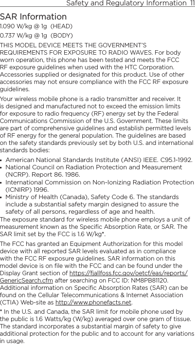 Safety and Regulatory Information  11    SAR Information1.090 W/kg @ 1g  (HEAD)0.737 W/kg @ 1g  (BODY)THIS MODEL DEVICE MEETS THE GOVERNMENT’S REQUIREMENTS FOR EXPOSURE TO RADIO WAVES. For body worn operation, this phone has been tested and meets the FCC RF exposure guidelines when used with the HTC Corporation. Accessories supplied or designated for this product. Use of other accessories may not ensure compliance with the FCC RF exposure guidelines.Your wireless mobile phone is a radio transmitter and receiver. It is designed and manufactured not to exceed the emission limits for exposure to radio frequency (RF) energy set by the Federal Communications Commission of the U.S. Government. These limits are part of comprehensive guidelines and establish permitted levels of RF energy for the general population. The guidelines are based on the safety standards previously set by both U.S. and international standards bodies:American National Standards Institute (ANSI) IEEE. C95.1-1992.National Council on Radiation Protection and Measurement (NCRP). Report 86. 1986.International Commission on Non-Ionizing Radiation Protection (ICNIRP) 1996.Ministry of Health (Canada), Safety Code 6. The standards include a substantial safety margin designed to assure the safety of all persons, regardless of age and health.The exposure standard for wireless mobile phone employs a unit of measurement known as the Specific Absorption Rate, or SAR. The SAR limit set by the FCC is 1.6 W/kg*.The FCC has granted an Equipment Authorization for this model device with all reported SAR levels evaluated as in compliance with the FCC RF exposure guidelines. SAR information on this model device is on file with the FCC and can be found under the Display Grant section of https://fjallfoss.fcc.gov/oetcf/eas/reports/GenericSearch.cfm after searching on FCC ID: NM8PB81120. Additional information on Specific Absorption Rates (SAR) can be found on the Cellular Telecommunications &amp; Internet Association (CTIA) Web-site as http://www.phonefacts.net.* In the U.S. and Canada, the SAR limit for mobile phone used by the public is 1.6 Watts/kg (W/kg) averaged over one gram of tissue. The standard incorporates a substantial margin of safety to give additional protection for the public and to account for any variations in usage.••••