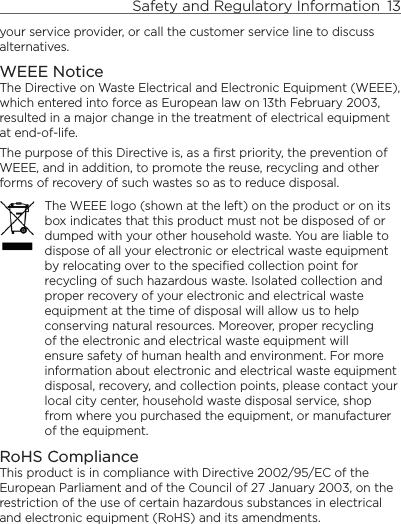 Safety and Regulatory Information  13    your service provider, or call the customer service line to discuss alternatives.WEEE NoticeThe Directive on Waste Electrical and Electronic Equipment (WEEE), which entered into force as European law on 13th February 2003, resulted in a major change in the treatment of electrical equipment at end-of-life. The purpose of this Directive is, as a first priority, the prevention of WEEE, and in addition, to promote the reuse, recycling and other forms of recovery of such wastes so as to reduce disposal.The WEEE logo (shown at the left) on the product or on its box indicates that this product must not be disposed of or dumped with your other household waste. You are liable to dispose of all your electronic or electrical waste equipment by relocating over to the specified collection point for recycling of such hazardous waste. Isolated collection and proper recovery of your electronic and electrical waste equipment at the time of disposal will allow us to help conserving natural resources. Moreover, proper recycling of the electronic and electrical waste equipment will ensure safety of human health and environment. For more information about electronic and electrical waste equipment disposal, recovery, and collection points, please contact your local city center, household waste disposal service, shop from where you purchased the equipment, or manufacturer of the equipment.RoHS ComplianceThis product is in compliance with Directive 2002/95/EC of the European Parliament and of the Council of 27 January 2003, on the restriction of the use of certain hazardous substances in electrical and electronic equipment (RoHS) and its amendments. 