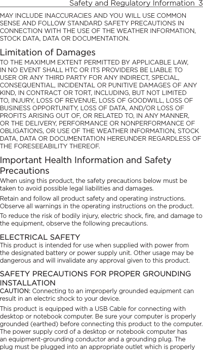 Safety and Regulatory Information  3    MAY INCLUDE INACCURACIES AND YOU WILL USE COMMON SENSE AND FOLLOW STANDARD SAFETY PRECAUTIONS IN CONNECTION WITH THE USE OF THE WEATHER INFORMATION, STOCK DATA, DATA OR DOCUMENTATION.Limitation of DamagesTO THE MAXIMUM EXTENT PERMITTED BY APPLICABLE LAW, IN NO EVENT SHALL HTC OR ITS PROVIDERS BE LIABLE TO USER OR ANY THIRD PARTY FOR ANY INDIRECT, SPECIAL, CONSEQUENTIAL, INCIDENTAL OR PUNITIVE DAMAGES OF ANY KIND, IN CONTRACT OR TORT, INCLUDING, BUT NOT LIMITED TO, INJURY, LOSS OF REVENUE, LOSS OF GOODWILL, LOSS OF BUSINESS OPPORTUNITY, LOSS OF DATA, AND/OR LOSS OF PROFITS ARISING OUT OF, OR RELATED TO, IN ANY MANNER, OR THE DELIVERY, PERFORMANCE OR NONPERFORMANCE OF OBLIGATIONS, OR USE OF THE WEATHER INFORMATION, STOCK DATA, DATA OR DOCUMENTATION HEREUNDER REGARDLESS OF THE FORESEEABILITY THEREOF.Important Health Information and Safety PrecautionsWhen using this product, the safety precautions below must be taken to avoid possible legal liabilities and damages.Retain and follow all product safety and operating instructions. Observe all warnings in the operating instructions on the product.To reduce the risk of bodily injury, electric shock, fire, and damage to the equipment, observe the following precautions.ELECTRICAL SAFETYThis product is intended for use when supplied with power from the designated battery or power supply unit. Other usage may be dangerous and will invalidate any approval given to this product.SAFETY PRECAUTIONS FOR PROPER GROUNDING INSTALLATIONCAUTION: Connecting to an improperly grounded equipment can result in an electric shock to your device.This product is equipped with a USB Cable for connecting with desktop or notebook computer. Be sure your computer is properly grounded (earthed) before connecting this product to the computer. The power supply cord of a desktop or notebook computer has an equipment-grounding conductor and a grounding plug. The plug must be plugged into an appropriate outlet which is properly 