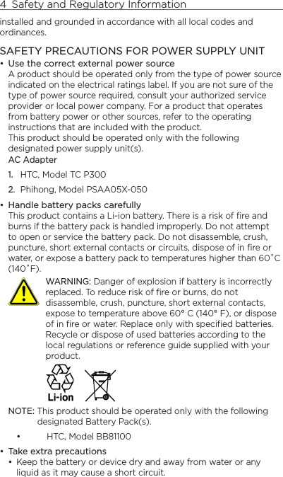 4  Safety and Regulatory Informationinstalled and grounded in accordance with all local codes and ordinances.SAFETY PRECAUTIONS FOR POWER SUPPLY UNITUse the correct external power sourceA product should be operated only from the type of power source indicated on the electrical ratings label. If you are not sure of the type of power source required, consult your authorized service provider or local power company. For a product that operates from battery power or other sources, refer to the operating instructions that are included with the product. This product should be operated only with the following designated power supply unit(s).AC Adapter1.  HTC, Model TC P3002.  Phihong, Model PSAA05X-050Handle battery packs carefullyThis product contains a Li-ion battery. There is a risk of fire and burns if the battery pack is handled improperly. Do not attempt to open or service the battery pack. Do not disassemble, crush, puncture, short external contacts or circuits, dispose of in fire or water, or expose a battery pack to temperatures higher than 60˚C (140˚F).   WARNING: Danger of explosion if battery is incorrectly replaced. To reduce risk of fire or burns, do not disassemble, crush, puncture, short external contacts, expose to temperature above 60° C (140° F), or dispose of in fire or water. Replace only with specified batteries. Recycle or dispose of used batteries according to the local regulations or reference guide supplied with your product. NOTE: This product should be operated only with the following designated Battery Pack(s).HTC, Model BB81100Take extra precautionsKeep the battery or device dry and away from water or any liquid as it may cause a short circuit. •••••