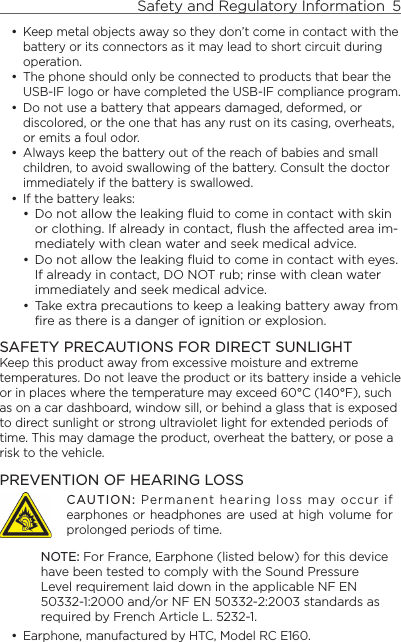 Safety and Regulatory Information  5    Keep metal objects away so they don’t come in contact with the battery or its connectors as it may lead to short circuit during operation. The phone should only be connected to products that bear the USB-IF logo or have completed the USB-IF compliance program.Do not use a battery that appears damaged, deformed, or discolored, or the one that has any rust on its casing, overheats, or emits a foul odor. Always keep the battery out of the reach of babies and small children, to avoid swallowing of the battery. Consult the doctor immediately if the battery is swallowed. If the battery leaks: Do not allow the leaking ﬂuid to come in contact with skin or clothing. If already in contact, ﬂush the aected area im-mediately with clean water and seek medical advice. Do not allow the leaking ﬂuid to come in contact with eyes. If already in contact, DO NOT rub; rinse with clean water immediately and seek medical advice. Take extra precautions to keep a leaking battery away from ﬁre as there is a danger of ignition or explosion. SAFETY PRECAUTIONS FOR DIRECT SUNLIGHTKeep this product away from excessive moisture and extreme temperatures. Do not leave the product or its battery inside a vehicle or in places where the temperature may exceed 60°C (140°F), such as on a car dashboard, window sill, or behind a glass that is exposed to direct sunlight or strong ultraviolet light for extended periods of time. This may damage the product, overheat the battery, or pose a risk to the vehicle.PREVENTION OF HEARING LOSSCAUTION: Permanent hearing loss may occur if earphones or headphones are used at  high  volume for prolonged periods of time.NOTE: For France, Earphone (listed below) for this device have been tested to comply with the Sound Pressure Level requirement laid down in the applicable NF EN 50332-1:2000 and/or NF EN 50332-2:2003 standards as required by French Article L. 5232-1.Earphone, manufactured by HTC, Model RC E160.•••••••••