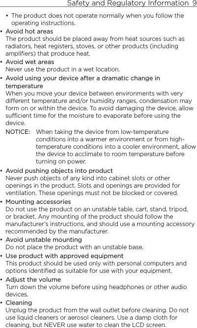 Safety and Regulatory Information  9    The product does not operate normally when you follow the operating instructions.Avoid hot areasThe product should be placed away from heat sources such as radiators, heat registers, stoves, or other products (including amplifiers) that produce heat.Avoid wet areasNever use the product in a wet location.Avoid using your device after a dramatic change in temperatureWhen you move your device between environments with very different temperature and/or humidity ranges, condensation may form on or within the device. To avoid damaging the device, allow sufficient time for the moisture to evaporate before using the device.NOTICE:   When taking the device from low-temperature conditions into a warmer environment or from high-temperature conditions into a cooler environment, allow the device to acclimate to room temperature before turning on power.Avoid pushing objects into productNever push objects of any kind into cabinet slots or other openings in the product. Slots and openings are provided for ventilation. These openings must not be blocked or covered.Mounting accessoriesDo not use the product on an unstable table, cart, stand, tripod, or bracket. Any mounting of the product should follow the manufacturer’s instructions, and should use a mounting accessory recommended by the manufacturer.Avoid unstable mountingDo not place the product with an unstable base. Use product with approved equipmentThis product should be used only with personal computers and options identiﬁed as suitable for use with your equipment.Adjust the volumeTurn down the volume before using headphones or other audio devices.CleaningUnplug the product from the wall outlet before cleaning. Do not use liquid cleaners or aerosol cleaners. Use a damp cloth for cleaning, but NEVER use water to clean the LCD screen. ••••••••••