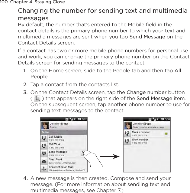 100  Chapter 4  Staying CloseChanging the number for sending text and multimedia messagesBy default, the number that’s entered to the Mobile field in the contact details is the primary phone number to which your text and multimedia messages are sent when you tap Send Message on the Contact Details screen.If a contact has two or more mobile phone numbers for personal use and work, you can change the primary phone number on the Contact Details screen for sending messages to the contact.1.  On the Home screen, slide to the People tab and then tap All People.2.  Tap a contact from the contacts list.3.  On the Contact Details screen, tap the Change number button (   ) that appears on the right side of the Send Message item. On the subsequent screen, tap another phone number to use for sending text messages to the contact.4.  A new message is then created. Compose and send your message. (For more information about sendiing text and multimedia messages, see Chapter 7.)