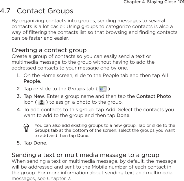 Chapter 4  Staying Close  1014.7  Contact GroupsBy organizing contacts into groups, sending messages to several contacts is a lot easier. Using groups to categorize contacts is also a way of filtering the contacts list so that browsing and finding contacts can be faster and easier.Creating a contact groupCreate a group of contacts so you can easily send a text or multimedia message to the group without having to add the addressed contacts to your message one by one.1.  On the Home screen, slide to the People tab and then tap All People.2.  Tap or slide to the Groups tab (   ).3.  Tap New. Enter a group name and then tap the Contact Photo icon (   ) to assign a photo to the group.4.  To add contacts to this group, tap Add. Select the contacts you want to add to the group and then tap Done.You can also add existing groups to a new group. Tap or slide to the Groups tab at the bottom of the screen, select the groups you want to add and then tap Done.5.  Tap Done.Sending a text or multimedia message to a groupWhen sending a text or multimedia message, by default, the message will be addressed and sent to the Mobile number of each contact in the group. For more information about sending text and multimedia messages, see Chapter 7.