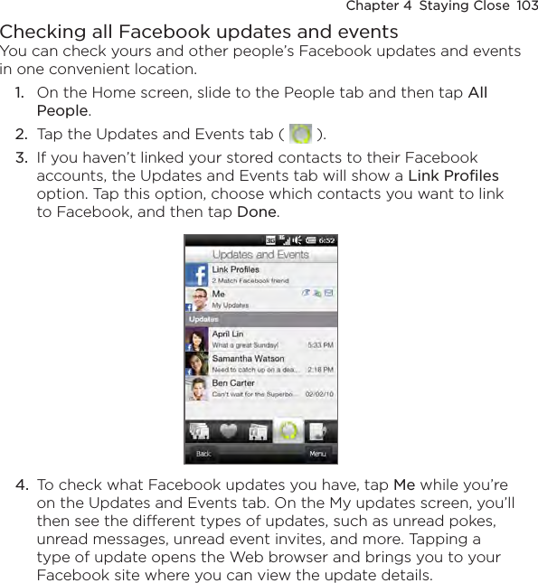 Chapter 4  Staying Close  103Checking all Facebook updates and eventsYou can check yours and other people’s Facebook updates and events in one convenient location.1.  On the Home screen, slide to the People tab and then tap All People.2.  Tap the Updates and Events tab (   ).3.  If you haven’t linked your stored contacts to their Facebook accounts, the Updates and Events tab will show a Link Profiles option. Tap this option, choose which contacts you want to link to Facebook, and then tap Done.4.  To check what Facebook updates you have, tap Me while you’re on the Updates and Events tab. On the My updates screen, you’ll then see the different types of updates, such as unread pokes, unread messages, unread event invites, and more. Tapping a type of update opens the Web browser and brings you to your Facebook site where you can view the update details.