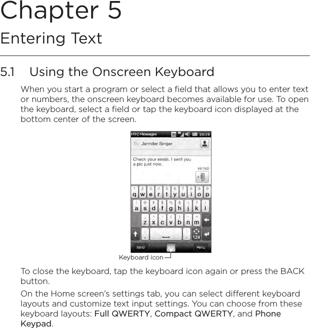 Chapter 5   Entering Text5.1  Using the Onscreen KeyboardWhen you start a program or select a field that allows you to enter text or numbers, the onscreen keyboard becomes available for use. To open the keyboard, select a field or tap the keyboard icon displayed at the bottom center of the screen.Keyboard iconTo close the keyboard, tap the keyboard icon again or press the BACK button.On the Home screen’s settings tab, you can select different keyboard layouts and customize text input settings. You can choose from these keyboard layouts: Full QWERTY, Compact QWERTY, and Phone Keypad.