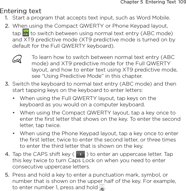 Chapter 5  Entering Text  109Entering text1.  Start a program that accepts text input, such as Word Mobile.2.  When using the Compact QWERTY or Phone Keypad layout, tap   to switch between using normal text entry (ABC mode) and XT9 predictive mode (XT9 predictive mode is turned on by default for the Full QWERTY keyboard).To learn how to switch between normal text entry (ABC mode) and XT9 predictive mode for the Full QWERTY layout, and how to enter text using XT9 predictive mode, see “Using Predictive Mode” in this chapter.3.  Switch the keyboard to normal text entry (ABC mode) and then start tapping keys on the keyboard to enter letters:When using the Full QWERTY layout, tap keys on the keyboard as you would on a computer keyboard.When using the Compact QWERTY layout, tap a key once to enter the first letter that shows on the key. To enter the second letter, tap twice.When using the Phone Keypad layout, tap a key once to enter the first letter, twice to enter the second letter, or three times to enter the third letter that is shown on the key.4.  Tap the CAPS shift key (   ) to enter an uppercase letter. Tap this key twice to turn Caps Lock on when you need to enter consecutive uppercase letters.5.  Press and hold a key to enter a punctuation mark, symbol, or number that is shown on the upper half of the key. For example, to enter number 1, press and hold  .•••