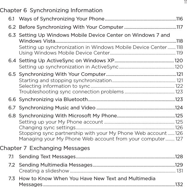   11Chapter 6  Synchronizing Information6.1  Ways of Synchronizing Your Phone ...........................................................1166.2  Before Synchronizing With Your Computer ...........................................1176.3  Setting Up Windows Mobile Device Center on Windows 7 and Windows Vista ....................................................................................................118Setting up synchronization in Windows Mobile Device Center ....... 118Using Windows Mobile Device Center .......................................................... 1196.4  Setting Up ActiveSync on Windows XP ................................................. 120Setting up synchronization in ActiveSync .................................................1206.5  Synchronizing With Your Computer ..........................................................121Starting and stopping synchronization ........................................................ 121Selecting information to sync .......................................................................... 122Troubleshooting sync connection problems ............................................ 1236.6  Synchronizing via Bluetooth ........................................................................1236.7  Synchronizing Music and Video .................................................................1246.8  Synchronizing With Microsoft My Phone ................................................125Setting up your My Phone account .............................................................. 125Changing sync settings ....................................................................................... 126Stopping sync partnership with your My Phone Web account ...... 126Managing your My Phone Web account from your computer ........ 127Chapter 7  Exchanging Messages7.1  Sending Text Messages ..................................................................................1287.2  Sending Multimedia Messages ....................................................................129Creating a slideshow ............................................................................................. 1317.3  How to Know When You Have New Text and Multimedia Messages .............................................................................................................132