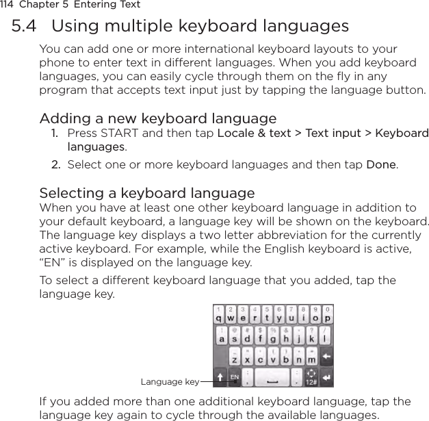 114  Chapter 5  Entering Text5.4  Using multiple keyboard languagesYou can add one or more international keyboard layouts to your phone to enter text in different languages. When you add keyboard languages, you can easily cycle through them on the fly in any program that accepts text input just by tapping the language button.Adding a new keyboard language1.  Press START and then tap Locale &amp; text &gt; Text input &gt; Keyboard languages.2.  Select one or more keyboard languages and then tap Done.Selecting a keyboard languageWhen you have at least one other keyboard language in addition to your default keyboard, a language key will be shown on the keyboard. The language key displays a two letter abbreviation for the currently active keyboard. For example, while the English keyboard is active, “EN” is displayed on the language key.To select a different keyboard language that you added, tap the language key.Language keyIf you added more than one additional keyboard language, tap the language key again to cycle through the available languages.