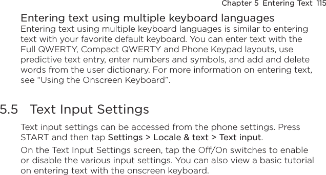 Chapter 5  Entering Text  115Entering text using multiple keyboard languagesEntering text using multiple keyboard languages is similar to entering text with your favorite default keyboard. You can enter text with the Full QWERTY, Compact QWERTY and Phone Keypad layouts, use predictive text entry, enter numbers and symbols, and add and delete words from the user dictionary. For more information on entering text, see “Using the Onscreen Keyboard”.5.5  Text Input SettingsText input settings can be accessed from the phone settings. Press START and then tap Settings &gt; Locale &amp; text &gt; Text input.On the Text Input Settings screen, tap the Off/On switches to enable or disable the various input settings. You can also view a basic tutorial on entering text with the onscreen keyboard.