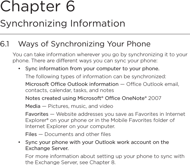 Chapter 6   Synchronizing Information6.1  Ways of Synchronizing Your PhoneYou can take information wherever you go by synchronizing it to your phone. There are different ways you can sync your phone:Sync information from your computer to your phone. The following types of information can be synchronized:Microsoft Office Outlook information — Office Outlook email, contacts, calendar, tasks, and notesNotes created using Microsoft® Office OneNote® 2007Media — Pictures, music, and videoFavorites — Website addresses you save as Favorites in Internet Explorer® on your phone or in the Mobile Favorites folder of Internet Explorer on your computer.Files — Documents and other filesSync your phone with your Outlook work account on the Exchange Server.For more information about setting up your phone to sync with the Exchange Server, see Chapter 8. ••