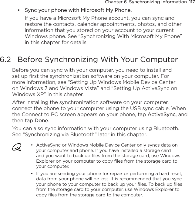 Chapter 6  Synchronizing Information  117Sync your phone with Microsoft My Phone.If you have a Microsoft My Phone account, you can sync and restore the contacts, calendar appointments, photos, and other information that you stored on your account to your current Windows phone. See “Synchronizing With Microsoft My Phone” in this chapter for details.6.2  Before Synchronizing With Your ComputerBefore you can sync with your computer, you need to install and set up first the synchronization software on your computer. For more information, see “Setting Up Windows Mobile Device Center on Windows 7 and Windows Vista” and “Setting Up ActiveSync on Windows XP” in this chapter.After installing the synchronization software on your computer, connect the phone to your computer using the USB sync cable. When the Connect to PC screen appears on your phone, tap ActiveSync, and then tap Done.You can also sync information with your computer using Bluetooth. See “Synchronizing via Bluetooth” later in this chapter.ActiveSync or Windows Mobile Device Center only syncs data on your computer and phone. If you have installed a storage card and you want to back up files from the storage card, use Windows Explorer on your computer to copy files from the storage card to your computer.If you are sending your phone for repair or performing a hard reset, data from your phone will be lost. It is recommended that you sync your phone to your computer to back up your files. To back up files from the storage card to your computer, use Windows Explorer to copy files from the storage card to the computer.•••