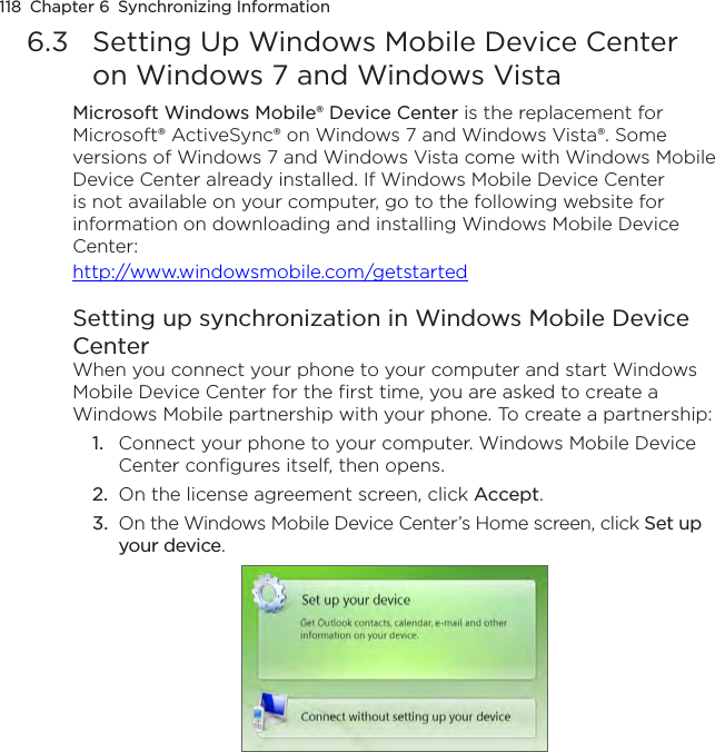 118  Chapter 6  Synchronizing Information6.3  Setting Up Windows Mobile Device Center on Windows 7 and Windows VistaMicrosoft Windows Mobile® Device Center is the replacement for Microsoft® ActiveSync® on Windows 7 and Windows Vista®. Some versions of Windows 7 and Windows Vista come with Windows Mobile Device Center already installed. If Windows Mobile Device Center is not available on your computer, go to the following website for information on downloading and installing Windows Mobile Device Center: http://www.windowsmobile.com/getstartedSetting up synchronization in Windows Mobile Device CenterWhen you connect your phone to your computer and start Windows Mobile Device Center for the first time, you are asked to create a Windows Mobile partnership with your phone. To create a partnership:1.  Connect your phone to your computer. Windows Mobile Device Center configures itself, then opens.2.  On the license agreement screen, click Accept.3.  On the Windows Mobile Device Center’s Home screen, click Set up your device.