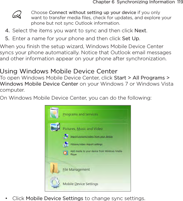 Chapter 6  Synchronizing Information  119Choose Connect without setting up your device if you only want to transfer media files, check for updates, and explore your phone but not sync Outlook information.4.  Select the items you want to sync and then click Next.5.  Enter a name for your phone and then click Set Up.When you finish the setup wizard, Windows Mobile Device Center syncs your phone automatically. Notice that Outlook email messages and other information appear on your phone after synchronization.Using Windows Mobile Device CenterTo open Windows Mobile Device Center, click Start &gt; All Programs &gt; Windows Mobile Device Center on your Windows 7 or Windows Vista computer.On Windows Mobile Device Center, you can do the following:Click Mobile Device Settings to change sync settings. •