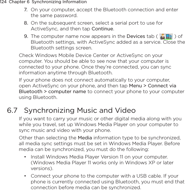 124  Chapter 6  Synchronizing Information7.  On your computer, accept the Bluetooth connection and enter the same password.8.  On the subsequent screen, select a serial port to use for ActiveSync, and then tap Continue.9.  The computer name now appears in the Devices tab (   ) of Bluetooth settings, with ActiveSync added as a service. Close the Bluetooth settings screen.Check Windows Mobile Device Center or ActiveSync on your computer. You should be able to see now that your computer is connected to your phone. Once they’re connected, you can sync information anytime through Bluetooth.If your phone does not connect automatically to your computer, open ActiveSync on your phone, and then tap Menu &gt; Connect via Bluetooth &gt; computer name to connect your phone to your computer using Bluetooth.6.7  Synchronizing Music and VideoIf you want to carry your music or other digital media along with you while you travel, set up Windows Media Player on your computer to sync music and video with your phone.Other than selecting the Media information type to be synchronized, all media sync settings must be set in Windows Media Player. Before media can be synchronized, you must do the following:Install Windows Media Player Version 11 on your computer. (Windows Media Player 11 works only in Windows XP or later versions).Connect your phone to the computer with a USB cable. If your phone is currently connected using Bluetooth, you must end that connection before media can be synchronized.••