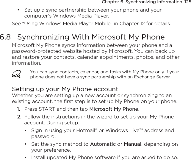 Chapter 6  Synchronizing Information  125Set up a sync partnership between your phone and your computer’s Windows Media Player.See “Using Windows Media Player Mobile” in Chapter 12 for details.6.8  Synchronizing With Microsoft My PhoneMicrosoft My Phone syncs information between your phone and a password-protected website hosted by Microsoft. You can back up and restore your contacts, calendar appointments, photos, and other information.You can sync contacts, calendar, and tasks with My Phone only if your phone does not have a sync partnership with an Exchange Server.Setting up your My Phone accountWhether you are setting up a new account or synchronizing to an existing account, the first step is to set up My Phone on your phone.1.  Press START and then tap Microsoft My Phone.2.  Follow the instructions in the wizard to set up your My Phone account. During setup:Sign in using your Hotmail® or Windows Live™ address and password. Set the sync method to Automatic or Manual, depending on your preference. Install updated My Phone software if you are asked to do so.••••
