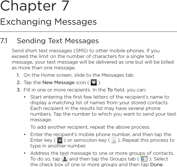 Chapter 7   Exchanging Messages7.1  Sending Text MessagesSend short text messages (SMS) to other mobile phones. If you exceed the limit on the number of characters for a single text message, your text message will be delivered as one but will be billed as more than one message.1.  On the Home screen, slide to the Messages tab.2.  Tap the New Message icon (   ).3.  Fill in one or more recipients. In the To field, you can:Start entering the first few letters of the recipient’s name to display a matching list of names from your stored contacts. Each recipient in the results list may have several phone numbers. Tap the number to which you want to send your text message.To add another recipient, repeat the above process.Enter the recipient’s mobile phone number, and then tap the Enter key (   ) or semicolon key (   ). Repeat this process to type in another number.Address the text message to one or more groups of contacts. To do so, tap   and then tap the Groups tab (   ). Select the check box of one or more groups and then tap Done.•••