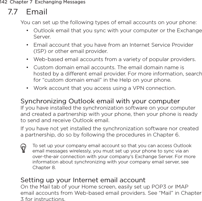 142  Chapter 7  Exchanging Messages7.7  EmailYou can set up the following types of email accounts on your phone:Outlook email that you sync with your computer or the Exchange Server.Email account that you have from an Internet Service Provider (ISP) or other email provider.Web-based email accounts from a variety of popular providers.Custom domain email accounts. The email domain name is hosted by a different email provider. For more information, search for “custom domain email” in the Help on your phone.Work account that you access using a VPN connection.Synchronizing Outlook email with your computerIf you have installed the synchronization software on your computer and created a partnership with your phone, then your phone is ready to send and receive Outlook email.If you have not yet installed the synchronization software nor created a partnership, do so by following the procedures in Chapter 6.To set up your company email account so that you can access Outlook email messages wirelessly, you must set up your phone to sync via an over-the-air connection with your company’s Exchange Server. For more information about synchronizing with your company email server, see Chapter 8.Setting up your Internet email accountOn the Mail tab of your Home screen, easily set up POP3 or IMAP email accounts from Web-based email providers. See “Mail” in Chapter 3 for instructions.•••••