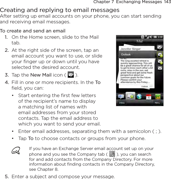 Chapter 7  Exchanging Messages  143Creating and replying to email messagesAfter setting up email accounts on your phone, you can start sending and receiving email messages.To create and send an email1.  On the Home screen, slide to the Mail tab.2.  At the right side of the screen, tap an email account you want to use, or slide your finger up or down until you have selected the desired account.3.  Tap the New Mail icon (   ). 4.  Fill in one or more recipients. In the To field, you can:Start entering the first few letters of the recipient’s name to display a matching list of names with email addresses from your stored contacts. Tap the email address to which you want to send your email.•Enter email addresses, separating them with a semicolon ( ; ).Tap To to choose contacts or groups from your phone.If you have an Exchange Server email account set up on your phone and you see the Company tab (   ), you can search for and add contacts from the Company Directory. For more information about finding contacts in the Company Directory, see Chapter 8.5.  Enter a subject and compose your message.••