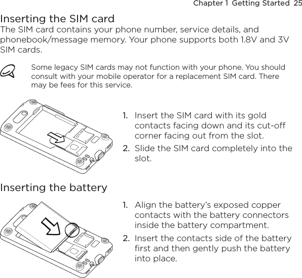 Chapter 1  Getting Started  25Inserting the SIM cardThe SIM card contains your phone number, service details, and phonebook/message memory. Your phone supports both 1.8V and 3V SIM cards.Some legacy SIM cards may not function with your phone. You should consult with your mobile operator for a replacement SIM card. There may be fees for this service.1.  Insert the SIM card with its gold contacts facing down and its cut-off corner facing out from the slot.2.  Slide the SIM card completely into the slot.Inserting the battery1.  Align the battery’s exposed copper contacts with the battery connectors inside the battery compartment.2.  Insert the contacts side of the battery first and then gently push the battery into place.
