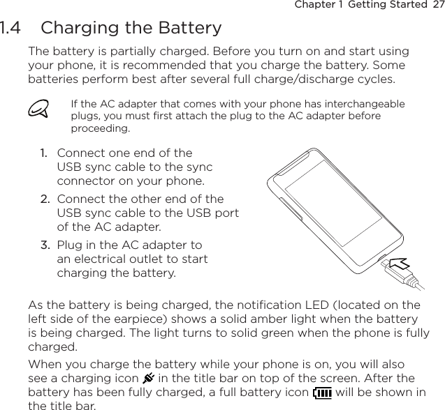 Chapter 1  Getting Started  271.4  Charging the BatteryThe battery is partially charged. Before you turn on and start using your phone, it is recommended that you charge the battery. Some batteries perform best after several full charge/discharge cycles.If the AC adapter that comes with your phone has interchangeable plugs, you must first attach the plug to the AC adapter before proceeding.Connect one end of the USB sync cable to the sync connector on your phone.Connect the other end of the USB sync cable to the USB port of the AC adapter.Plug in the AC adapter to an electrical outlet to start charging the battery.1.2.3.As the battery is being charged, the notification LED (located on the left side of the earpiece) shows a solid amber light when the battery is being charged. The light turns to solid green when the phone is fully charged.When you charge the battery while your phone is on, you will also see a charging icon   in the title bar on top of the screen. After the battery has been fully charged, a full battery icon   will be shown in the title bar.