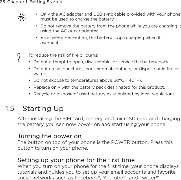 28  Chapter 1  Getting StartedOnly the AC adapter and USB sync cable provided with your phone must be used to charge the battery.Do not remove the battery from the phone while you are charging it using the AC or car adapter.As a safety precaution, the battery stops charging when it overheats. •••To reduce the risk of fire or burns:Do not attempt to open, disassemble, or service the battery pack.Do not crush, puncture, short external contacts, or dispose of in fire or water.Do not expose to temperatures above 60°C (140°F).Replace only with the battery pack designated for this product.Recycle or dispose of used battery as stipulated by local regulations.•••••1.5  Starting UpAfter installing the SIM card, battery, and microSD card and charging the battery, you can now power on and start using your phone.Turning the power onThe button on top of your phone is the POWER button. Press this button to turn on your phone.Setting up your phone for the first timeWhen you turn on your phone for the first time, your phone displays tutorials and guides you to set up your email accounts and favorite social networks such as Facebook®, YouTube™, and Twitter™. 