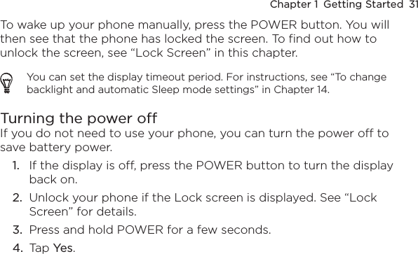Chapter 1  Getting Started  31To wake up your phone manually, press the POWER button. You will then see that the phone has locked the screen. To find out how to unlock the screen, see “Lock Screen” in this chapter.You can set the display timeout period. For instructions, see “To change backlight and automatic Sleep mode settings” in Chapter 14.Turning the power offIf you do not need to use your phone, you can turn the power off to save battery power.If the display is off, press the POWER button to turn the display back on.Unlock your phone if the Lock screen is displayed. See “Lock Screen” for details.Press and hold POWER for a few seconds.Tap Yes.1.2.3.4.
