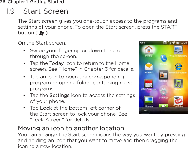 36  Chapter 1  Getting Started1.9  Start ScreenThe Start screen gives you one-touch access to the programs and settings of your phone. To open the Start screen, press the START button (   ).On the Start screen:Swipe your finger up or down to scroll through the screen.Tap the Today icon to return to the Home screen. See “Home” in Chapter 3 for details.Tap an icon to open the corresponding program or open a folder containing more programs.Tap the Settings icon to access the settings of your phone.Tap Lock at the bottom-left corner of the Start screen to lock your phone. See “Lock Screen” for details.•••••Moving an icon to another locationYou can arrange the Start screen icons the way you want by pressing and holding an icon that you want to move and then dragging the icon to a new location. 