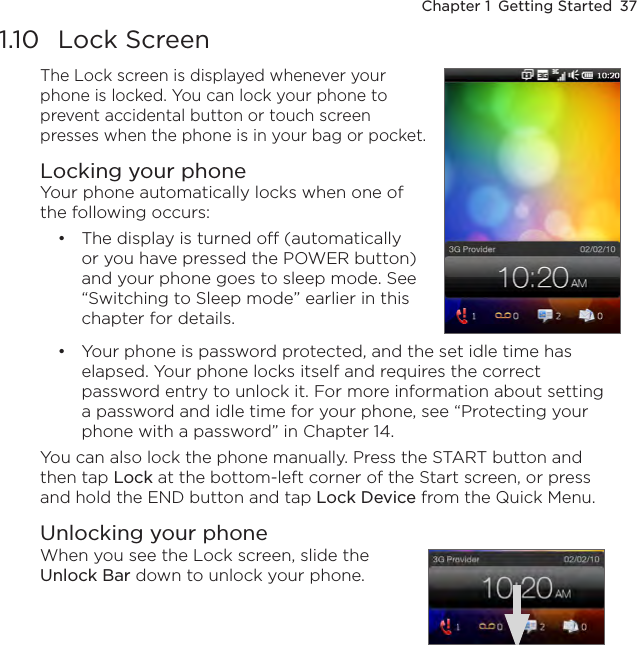 Chapter 1  Getting Started  371.10  Lock ScreenThe Lock screen is displayed whenever your phone is locked. You can lock your phone to prevent accidental button or touch screen presses when the phone is in your bag or pocket.Locking your phoneYour phone automatically locks when one of the following occurs:The display is turned off (automatically or you have pressed the POWER button) and your phone goes to sleep mode. See “Switching to Sleep mode” earlier in this chapter for details.•Your phone is password protected, and the set idle time has elapsed. Your phone locks itself and requires the correct password entry to unlock it. For more information about setting a password and idle time for your phone, see “Protecting your phone with a password” in Chapter 14.You can also lock the phone manually. Press the START button and then tap Lock at the bottom-left corner of the Start screen, or press and hold the END button and tap Lock Device from the Quick Menu.Unlocking your phoneWhen you see the Lock screen, slide the Unlock Bar down to unlock your phone.•