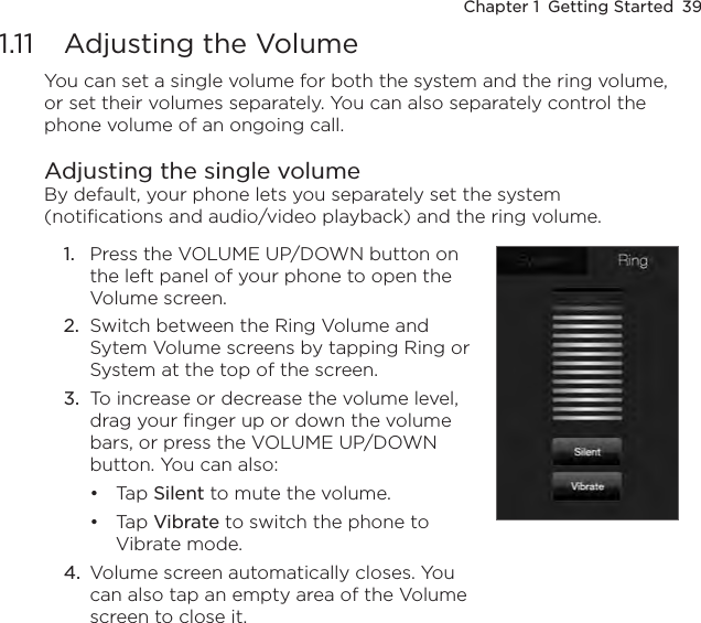 Chapter 1  Getting Started  391.11  Adjusting the VolumeYou can set a single volume for both the system and the ring volume, or set their volumes separately. You can also separately control the phone volume of an ongoing call.Adjusting the single volumeBy default, your phone lets you separately set the system (notifications and audio/video playback) and the ring volume.Press the VOLUME UP/DOWN button on the left panel of your phone to open the Volume screen.Switch between the Ring Volume and Sytem Volume screens by tapping Ring or System at the top of the screen.To increase or decrease the volume level, drag your finger up or down the volume bars, or press the VOLUME UP/DOWN button. You can also:Tap Silent to mute the volume.Tap Vibrate to switch the phone to Vibrate mode.4.  Volume screen automatically closes. You can also tap an empty area of the Volume screen to close it.1.2.3.••