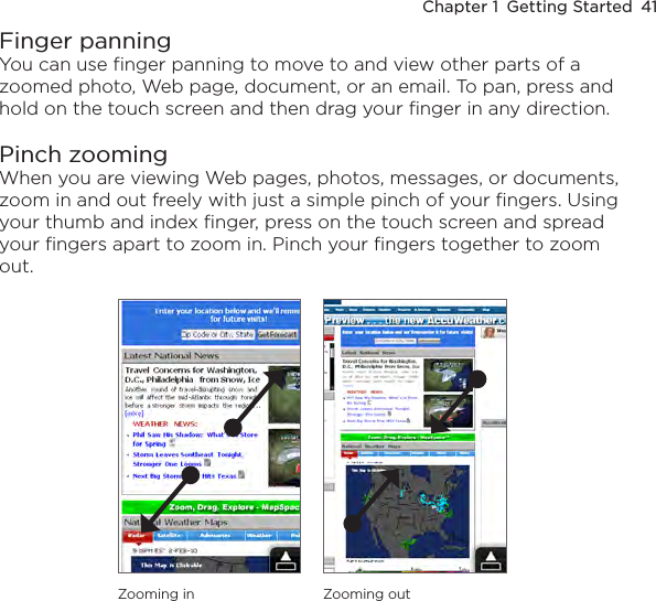 Chapter 1  Getting Started  41Finger panningYou can use finger panning to move to and view other parts of a zoomed photo, Web page, document, or an email. To pan, press and hold on the touch screen and then drag your finger in any direction.Pinch zoomingWhen you are viewing Web pages, photos, messages, or documents, zoom in and out freely with just a simple pinch of your fingers. Using your thumb and index finger, press on the touch screen and spread your fingers apart to zoom in. Pinch your fingers together to zoom out.Zooming in Zooming out