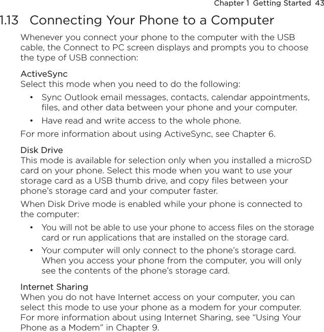 Chapter 1  Getting Started  431.13  Connecting Your Phone to a ComputerWhenever you connect your phone to the computer with the USB cable, the Connect to PC screen displays and prompts you to choose the type of USB connection:ActiveSyncSelect this mode when you need to do the following:Sync Outlook email messages, contacts, calendar appointments, files, and other data between your phone and your computer.Have read and write access to the whole phone.For more information about using ActiveSync, see Chapter 6.Disk DriveThis mode is available for selection only when you installed a microSD card on your phone. Select this mode when you want to use your storage card as a USB thumb drive, and copy files between your phone’s storage card and your computer faster.When Disk Drive mode is enabled while your phone is connected to the computer:You will not be able to use your phone to access files on the storage card or run applications that are installed on the storage card.Your computer will only connect to the phone’s storage card. When you access your phone from the computer, you will only see the contents of the phone’s storage card.Internet SharingWhen you do not have Internet access on your computer, you can select this mode to use your phone as a modem for your computer. For more information about using Internet Sharing, see “Using Your Phone as a Modem” in Chapter 9. ••••
