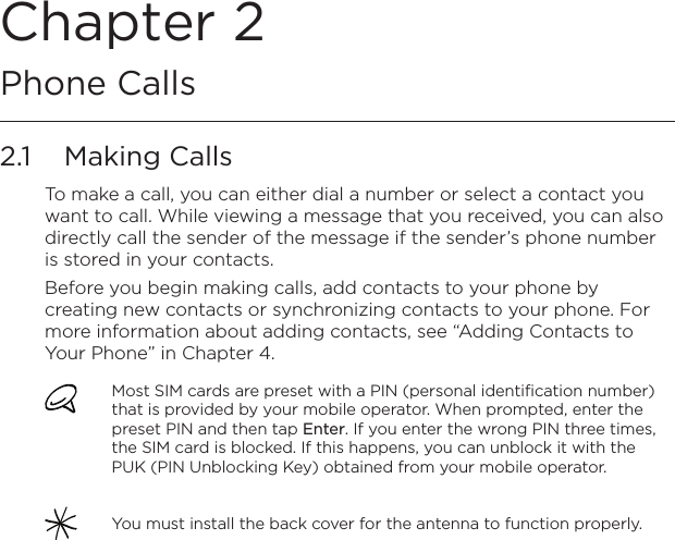 Chapter 2   Phone Calls2.1  Making CallsTo make a call, you can either dial a number or select a contact you want to call. While viewing a message that you received, you can also directly call the sender of the message if the sender’s phone number is stored in your contacts.Before you begin making calls, add contacts to your phone by creating new contacts or synchronizing contacts to your phone. For more information about adding contacts, see “Adding Contacts to Your Phone” in Chapter 4.Most SIM cards are preset with a PIN (personal identification number) that is provided by your mobile operator. When prompted, enter the preset PIN and then tap Enter. If you enter the wrong PIN three times, the SIM card is blocked. If this happens, you can unblock it with the PUK (PIN Unblocking Key) obtained from your mobile operator.You must install the back cover for the antenna to function properly.