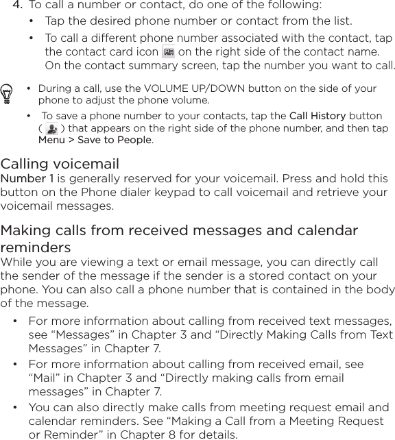 4.  To call a number or contact, do one of the following:Tap the desired phone number or contact from the list.To call a different phone number associated with the contact, tap the contact card icon   on the right side of the contact name. On the contact summary screen, tap the number you want to call.During a call, use the VOLUME UP/DOWN button on the side of your phone to adjust the phone volume. To save a phone number to your contacts, tap the Call History button (   ) that appears on the right side of the phone number, and then tap Menu &gt; Save to People.••Calling voicemailNumber 1 is generally reserved for your voicemail. Press and hold this button on the Phone dialer keypad to call voicemail and retrieve your voicemail messages.Making calls from received messages and calendar remindersWhile you are viewing a text or email message, you can directly call the sender of the message if the sender is a stored contact on your phone. You can also call a phone number that is contained in the body of the message. For more information about calling from received text messages, see “Messages” in Chapter 3 and “Directly Making Calls from Text Messages” in Chapter 7. For more information about calling from received email, see “Mail” in Chapter 3 and “Directly making calls from email messages” in Chapter 7.You can also directly make calls from meeting request email and calendar reminders. See “Making a Call from a Meeting Request or Reminder” in Chapter 8 for details.•••••