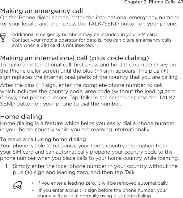 Chapter 2  Phone Calls  47Making an emergency callOn the Phone dialer screen, enter the international emergency number for your locale, and then press the TALK/SEND button on your phone.Additional emergency numbers may be included in your SIM card. Contact your mobile operator for details. You can place emergency calls even when a SIM card is not inserted.Making an international call (plus code dialing)To make an international call, first press and hold the number 0 key on the Phone dialer screen until the plus (+) sign appears. The plus (+) sign replaces the international prefix of the country that you are calling.After the plus (+) sign, enter the complete phone number to call, which includes the country code, area code (without the leading zero, if any), and phone number. Tap Talk on the screen or press the TALK/SEND button on your phone to dial the number.Home dialingHome dialing is a feature which helps you easily dial a phone number in your home country while you are roaming internationally.To make a call using home dialingYour phone is able to recognize your home country information from your SIM card and can automatically prepend your country code to the phone number when you place calls to your home country while roaming.1.  Simply enter the local phone number in your country without the plus (+) sign and leading zero, and then tap Talk.If you enter a leading zero, it will be removed automatically.  If you enter a plus (+) sign before the phone number, your phone will just dial normally using plus code dialing.••